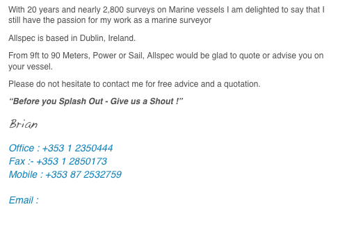 With 20 years and nearly 2,800 surveys on Marine vessels I am delighted to say that I still have the passion for my work as a marine surveyor
Allspec is based in Dublin, Ireland.
From 9ft to 90 Meters, Power or Sail, Allspec would be glad to quote or advise you on your vessel.
Please do not hesitate to contact me for free advice and a quotation.
“Before you Splash Out - Give us a Shout !”
Brian
Office : +353 1 2350444
Fax :- +353 1 2850173
Mobile : +353 87 2532759

Email : brian@allspec.ie


